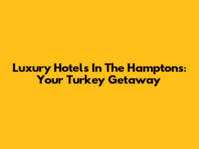 Luxury Hotels In The Hamptons: Your Turkey Getaway