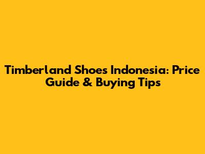 Timberland Shoes Indonesia: Price Guide & Buying Tips